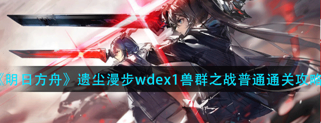 明日方舟遗尘漫步wd-ex-1兽群之战怎么过-遗尘漫步wd-ex-1兽群之战普通通关攻略